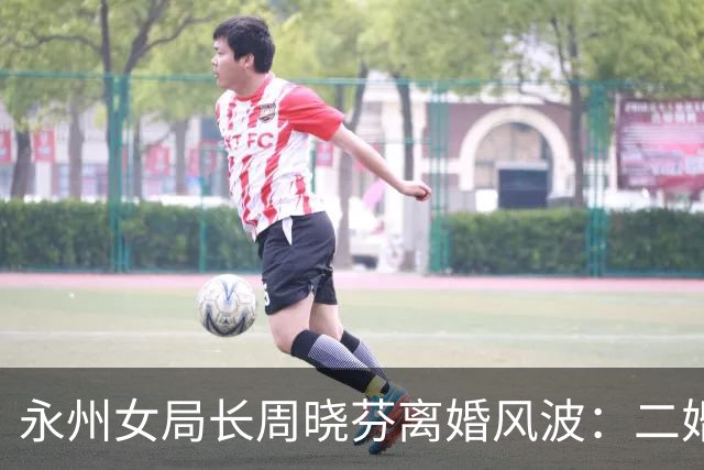 永州女局长周晓芬离婚风波：二婚博弈反噬自己，落得满盘皆输